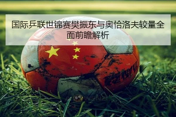国际乒联世锦赛樊振东与奥恰洛夫较量全面前瞻解析